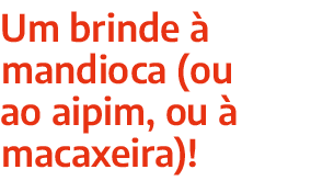 Um brinde  mandioca (ou ao aipim, ou   macaxeira)!