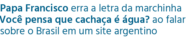 Papa Francisco erra a letra da marchinha Voc pensa que cacha a    gua? ao falar sobre o Brasil em um site argentino