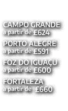 CAMPO GRANDE a partir de £624 PORTO ALEGRE a partir de £591 FOZ DO IGUA U a partir de £600 FORTALEZA a partir de £660