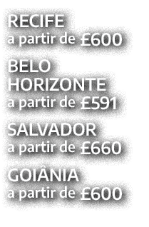 RECIFE a partir de £600 BELO HORIZONTE a partir de £591 SALVADOR a partir de £660 GOI NIA a partir de £600